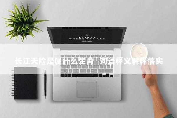 长江天险是属什么生肖  词语释义解释落实