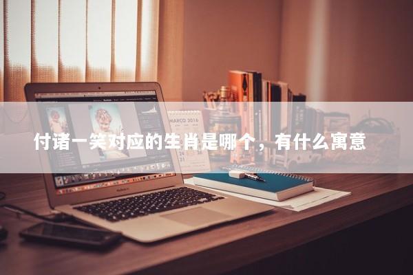 付诸一笑对应的生肖是哪个，有什么寓意  
